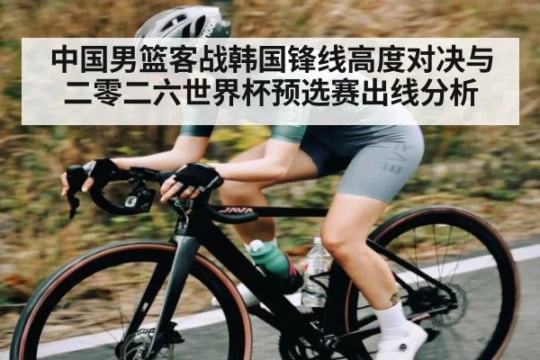 中国男篮客战韩国锋线高度对决与二零二六世界杯预选赛出线分析